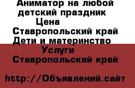 Аниматор на любой детский праздник › Цена ­ 2 000 - Ставропольский край Дети и материнство » Услуги   . Ставропольский край